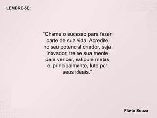 LEMBRE-SE:
“Chame o sucesso para fazer
parte de sua vida. Acredite
no seu potencial criador, seja
inovador, treine sua mente
para vencer, estipule metas
e, principalmente, lute por
seus ideais.”
Flávio Souza
 