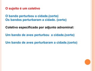 O sujeito é um coletivo
O bando perturbou a cidade.(certo)
Os bandos perturbaram a cidade. (certo)
Coletivo especificado por adjunto adnominal:
Um bando de aves perturbou a cidade.(certo)
Um bando de aves perturbaram a cidade.(certo)
 