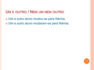 UM E OUTRO / NEM UM NEM OUTRO
 Um e outro aluno mudou-se para Nárnia.
 Um e outro aluno mudaram-se para Nárnia.
 