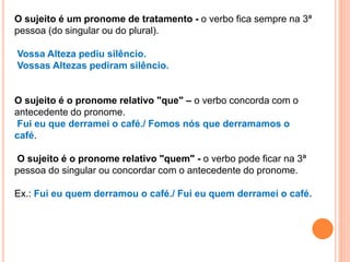 O sujeito é um pronome de tratamento - o verbo fica sempre na 3ª
pessoa (do singular ou do plural).
Vossa Alteza pediu silêncio.
Vossas Altezas pediram silêncio.
O sujeito é o pronome relativo "que" – o verbo concorda com o
antecedente do pronome.
Fui eu que derramei o café./ Fomos nós que derramamos o
café.
O sujeito é o pronome relativo "quem" - o verbo pode ficar na 3ª
pessoa do singular ou concordar com o antecedente do pronome.
Ex.: Fui eu quem derramou o café./ Fui eu quem derramei o café.
 