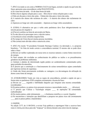 7. (PUC) Levando-se em conta a NORMA CULTA da língua, assinale a opção na qual uma das
frases apresenta uma concordância verbal INACEITÁVEL.
a) Já é uma hora da tarde. - Já são duas horas da tarde.
b) Deve haver alguma solução para o caso. - Deve haver várias soluções para o caso.
c) Falta um dia para o início das aulas. - Faltam dez dias para o início das aulas.
d) A maioria dos alunos não reclamou do calor. - A maioria dos alunos não reclamaram do
calor.
e) Apareceu ao longe um vulto assustador. - Apareceu ao longe vultos assustadores.
8. (UEBA) A alternativa em que o verbo entre parênteses deve ficar obrigatoriamente na
terceira pessoa do singular é:
a) (Chover) confetes na festa de aniversário de Maria.
b) Tu não (dever) te preocupar com a vida dos outros.
c) (Acontecer) coisas estranhas naquela festa.
d) No tempo de Cristo (haver) muitas pessoas incrédulas.
e) Não (restar) mais dúvidas sobre a autoria do crime.
9. (FEC) No trecho “O presidente Fernando Henrique Cardoso viu derrotada (...) a proposta
brasileira...” foi feita de modo correto a concordância nominal. O mesmo não se pode dizer
sobre a frase:
a) Devem ser melhor exploradas em nossa terra os recursos naturais e outras fontes renováveis
de energia.
b) Nem sempre são reveladas ao conhecimento do público as razões e os procedimentos
geradores de problemas ambientais.
c) Animais e plantas de determinada região podem ser acidentalmente contaminados pelos
gases poluídos da atmosfera.
d) É preciso que a construção e o funcionamento de usinas termoelétricas sejam controlados
por rigorosas normas de segurança.
e) Ainda não foram precisamente avaliadas as vantagens e as desvantagens da utilização do
átomo como fonte de energia.
10. (CESGRANRIO) Tendo em vista as regras de concordância, assinale a opção em que a
forma entre os parênteses NÃO completa corretamente a lacuna da frase:
a) Devem ser ____ engenho e habilidades daqueles que integram uma mesma comunidade.
(coordenadas)
b) Os países pobres e os países ricos possuem recursos e necessidades muito ____ . (diversos)
c) É preciso que Ciência e Tecnologia estejam ____ às aspirações da comunidade.
(subordinadas)
d) Em muitos países, estão intimamente ____ o fenômeno científico e o social. (ligados)
e) Os mecanismos e intenções que determinam a pesquisa nos países ricos são erroneamente
____ para os países pobres. (transferidos)
11.INSPER
Na edição 2177, de 11/08/2010, a revista Veja publicou a reportagem Falar e escrever bem:
rumo à vitória,com dicas para não “tropeçar” no idioma durante uma entrevista de emprego.
 