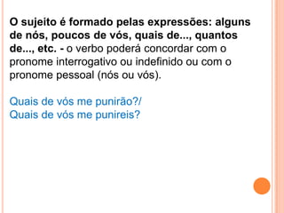 O sujeito é formado pelas expressões: alguns
de nós, poucos de vós, quais de..., quantos
de..., etc. - o verbo poderá concordar com o
pronome interrogativo ou indefinido ou com o
pronome pessoal (nós ou vós).

Quais de vós me punirão?/
Quais de vós me punireis?
 