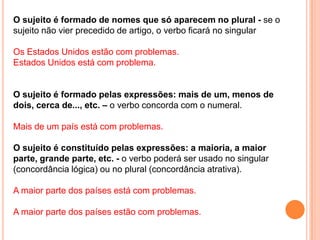 O sujeito é formado de nomes que só aparecem no plural - se o
sujeito não vier precedido de artigo, o verbo ficará no singular

Os Estados Unidos estão com problemas.
Estados Unidos está com problema.


O sujeito é formado pelas expressões: mais de um, menos de
dois, cerca de..., etc. – o verbo concorda com o numeral.

Mais de um país está com problemas.

O sujeito é constituído pelas expressões: a maioria, a maior
parte, grande parte, etc. - o verbo poderá ser usado no singular
(concordância lógica) ou no plural (concordância atrativa).

A maior parte dos países está com problemas.

A maior parte dos países estão com problemas.
 
