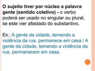 O sujeito tiver por núcleo a palavra
gente (sentido coletivo) - o verbo
poderá ser usado no singular ou plural,
se este vier afastado do substantivo.

Ex.: A gente da cidade, temendo a
violência da rua, permanece em casa./ A
gente da cidade, temendo a violência da
rua, permanecem em casa.
 