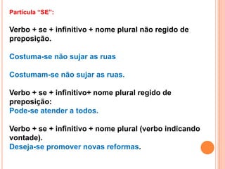 Partícula “SE”:

Verbo + se + infinitivo + nome plural não regido de
preposição.

Costuma-se não sujar as ruas

Costumam-se não sujar as ruas.

Verbo + se + infinitivo+ nome plural regido de
preposição:
Pode-se atender a todos.

Verbo + se + infinitivo + nome plural (verbo indicando
vontade).
Deseja-se promover novas reformas.
 