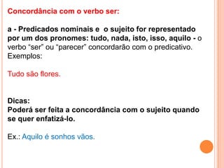 Concordância com o verbo ser:

a - Predicados nominais e o sujeito for representado
por um dos pronomes: tudo, nada, isto, isso, aquilo - o
verbo “ser” ou “parecer” concordarão com o predicativo.
Exemplos:

Tudo são flores.


Dicas:
Poderá ser feita a concordância com o sujeito quando
se quer enfatizá-lo.

Ex.: Aquilo é sonhos vãos.
 