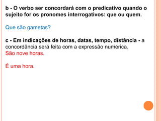 b - O verbo ser concordará com o predicativo quando o
sujeito for os pronomes interrogativos: que ou quem.

Que são gametas?

c - Em indicações de horas, datas, tempo, distância - a
concordância será feita com a expressão numérica.
São nove horas.

É uma hora.
 