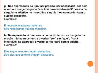 g - Nas expressões do tipo: ser preciso, ser necessário, ser bom,
o verbo e o adjetivo pode ficar invariável (verbo na 3ª pessoa do
singular e adjetivo no masculino singular) ou concordar com o
sujeito posposto.
Exemplos:

É necessário aqueles materiais.
São necessários aqueles materiais.

h - Na expressão: é que, usada como expletivo, se o sujeito da
oração não aparecer entre o verbo “ser” e o “que”, ficará
invariável. Se aparecer, o verbo concordará com o sujeito.
Exemplos:

Eles é que sempre chegam atrasados.
São eles que sempre chegam atrasados.
 