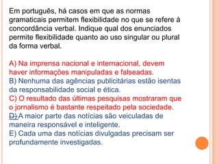 Em português, há casos em que as normas
gramaticais permitem flexibilidade no que se refere à
concordância verbal. Indique qual dos enunciados
permite flexibilidade quanto ao uso singular ou plural
da forma verbal.

A) Na imprensa nacional e internacional, devem
haver informações manipuladas e falseadas.
B) Nenhuma das agências publicitárias estão isentas
da responsabilidade social e ética.
C) O resultado das últimas pesquisas mostraram que
o jornalismo é bastante respeitado pela sociedade.
D) A maior parte das notícias são veiculadas de
maneira responsável e inteligente.
E) Cada uma das notícias divulgadas precisam ser
profundamente investigadas.
 