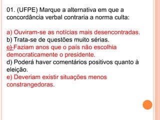 01. (UFPE) Marque a alternativa em que a
concordância verbal contraria a norma culta:

a) Ouviram-se as notícias mais desencontradas.
b) Trata-se de questões muito sérias.
c) Faziam anos que o país não escolhia
democraticamente o presidente.
d) Poderá haver comentários positivos quanto à
eleição.
e) Deveriam existir situações menos
constrangedoras.
 