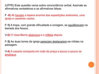 (UFPE) Esta questão versa sobre concordância verbal. Assinale as
afirmativas verdadeiras e as afirmativas falsas.

F -0) Ali haviam a tapera enorme das expedições anteriores, uma
igreja e casebres vazios.

F-1) A tropa, com grande dificuldade e coragem, se equilibravam na
beirada dos fossos.

V-2) O Vasa-Barris abarcava-a e infletia depois.

F-3) As duas torres da igreja pareciam destacarem-se nítidas na
paisagem.

V-4) A casaria compacta em roda da praça a pouco e pouco se
ampliava.
 