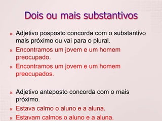    Adjetivo posposto concorda com o substantivo
    mais próximo ou vai para o plural.
   Encontramos um jovem e um homem
    preocupado.
   Encontramos um jovem e um homem
    preocupados.

   Adjetivo anteposto concorda com o mais
    próximo.
   Estava calmo o aluno e a aluna.
   Estavam calmos o aluno e a aluna.
 