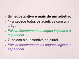    Um substantivo e mais de um adjetivo
   1- antecede todos os adjetivos com um
    artigo.
   Falava fluentemente a língua inglesa e a
    espanhola.
   2- coloca o substantivo no plural.
   Falava fluentemente as línguas inglesa e
    espanhola.
 