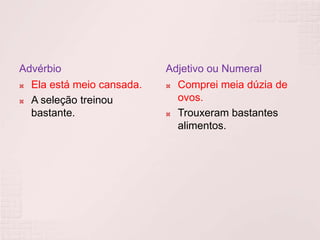 Advérbio                   Adjetivo ou Numeral
 Ela está meio cansada.    Comprei meia dúzia de

 A seleção treinou          ovos.
  bastante.                 Trouxeram bastantes

                             alimentos.
 