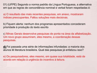 01) (UFPE) Segundo a norma padrão da Língua Portuguesa, a alternativa
em que as regras de concordância nominal e verbal foram respeitadas é:

a) O resultado das mais recentes pesquisas, em anexo, mostraram
índices preocupantes. Faltou soluções mais decisivas.

b) Fiquem alerta: nenhum dos programas apresentados concederam
prioridade à produção do texto escrito

c) Minas Gerais desenvolve pesquisas de ponta na área da alfabetização.
Um novo grupo assumiram, eles mesmo, a coordenação dessas
pesquisas.

d) Foi passada uma série de informações infundadas: a maioria dos
alunos lê literatura brasileira. Qual das pesquisas já enfatizou isso?

e) Os pesquisadores, eles mesmo, em quase sua totalidade, está de
acordo em relação à urgência do incentivo à leitura.
 