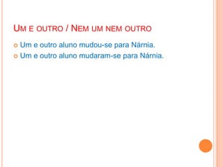 UM E OUTRO / NEM UM NEM OUTRO
 Um e outro aluno mudou-se para Nárnia.
 Um e outro aluno mudaram-se para Nárnia.
 