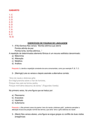 GABARITO 1. C 2. D 3. D 4. D 5. D 6. C 7. A 8. D 9. C 10. B 
EXERCÍCIOS DE FIGURAS DE LINGUAGEM 1- (FAU-Santos) Nos versos: “Bomba atômica que aterra Pomba atônita da paz Pomba tonta, bomba atômica...” A repetição de determinados elemento fônicos é um recurso estilístico denominado: 
a) Metonímia 
b) Aliteração 
c) Metáfora 
d) Anáfora 
Resposta: b, devido a repetição constante de sons consonantais, como por exemplo P, B, T, C. 
2- (Maringá) Leia os versos e depois assinale a alternativa correta: “Amo do nauta o doloroso grito Em frágil prancha sobre o mar de horrores, Porque meu seio se tornou pedra, Porque minh’alma descorou de dores.” (Fagundes Varela) No primeiro verso, há uma figura que se traduz por: a) Pleonasmo b) Anacoluto c) Hipérbato d) Eufemismo Resposta: c (No primeiro verso do poema “amo do nauta o doloroso grito”, podemos perceber a alteração brusca da posição normal dos termos, que seria “amo o grito doloroso do nauta”. 3- (Mack) Nos versos abaixo, uma figura se ergue graças co conflito de duas visões antagônicas:  