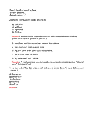 “Saio do hotel com quatro olhos, - Dois do presente, - Dois do passado.” Esta figura de linguagem recebe o nome de: a) Metonímia b) Metáfora c) Hipérbole d) Antítese Resposta: d (As ideias opostas presentes no trecho do poema apresentado no enunciado da questão são as ideias de “presente” e “passado”.) 
4- Identifique qual das alternativas trata-se de metáfora: 
a) Eles morreram de rir daquela cena. 
b) Aqueles olhos eram como dois faróis acesos. 
c) Ah! O doce sabor da vitória! 
d) Aquele velho é uma raposa! 
Resposta: d (A metáfora consiste numa comparação, mas sem os elementos comparativos ("tal como", "como", "tanto quanto",etc)) 
5- Na expressão: “Faz dois anos que ele entregou a alma a Deus.” a figura de linguagem presente é: 
a) pleonasmo b) comparação c) eufemismo d) hipérbole e) anáfora 
Resposta: c 

