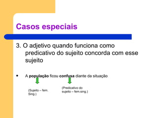 Casos especiais 3. O adjetivo quando funciona como predicativo do sujeito concorda com esse sujeito A  população  ficou  confusa  diante da situação (Sujeito – fem. Sing.) (Predicativo do sujeito – fem.sing.) 