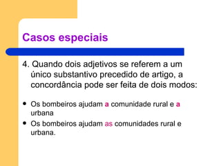 Casos especiais 4. Quando dois adjetivos se referem a um único substantivo precedido de artigo, a concordância pode ser feita de dois modos:   Os bombeiros ajudam  a  comunidade rural e  a   urbana Os bombeiros ajudam  as  comunidades rural e urbana. 