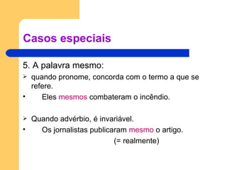 Casos especiais 5. A palavra mesmo: quando pronome, concorda com o termo a que se refere. Eles  mesmos  combateram o incêndio. Quando advérbio, é invariável. Os jornalistas publicaram  mesmo  o artigo.  (= realmente) 