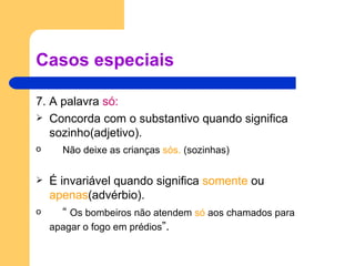 Casos especiais 7. A palavra  só: Concorda com o substantivo quando significa sozinho(adjetivo). Não deixe as crianças  sós.  (sozinhas) É invariável quando significa  somente  ou  apenas (advérbio). “  Os bombeiros não atendem  só  aos chamados para apagar o fogo em prédios ”. 