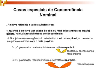 Casos especiais de Concordância Nominal I. Adjetivo referente a vários substantivos: 1. Quando o adjetivo vier depois de dois ou mais substantivos do  mesmo gênero , há duas possibilidades de concordância:    O adjetivo assume o gênero do substantivo e  vai para o plural , ou  concorda  em gênero e número  com o mais próximo . Ex.: O governador recebeu ministro e secretário  espanhol. concordou apenas com o mais próximo Ex.: O governador recebeu ministro e secretário  espanhóis . masculino/plural 