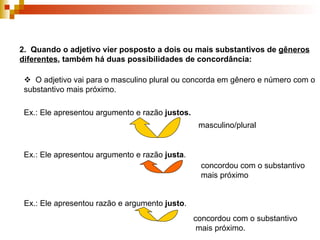 2.  Quando o adjetivo vier posposto a dois ou mais substantivos de  gêneros diferentes , também há duas possibilidades de concordância:    O adjetivo vai para o masculino plural ou concorda em gênero e número com o substantivo mais próximo.  Ex.: Ele apresentou argumento e razão  justos. masculino/plural Ex.: Ele apresentou argumento e razão  justa . concordou com o substantivo mais próximo Ex.: Ele apresentou razão e argumento  justo . concordou com o substantivo  mais próximo. 