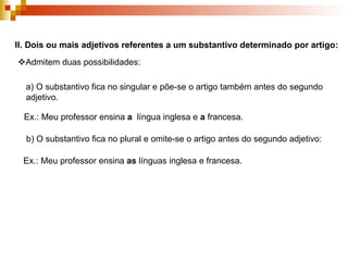 II.   Dois ou mais adjetivos referentes a um substantivo determinado por artigo:  Admitem duas possibilidades: a) O substantivo fica no singular e põe-se o artigo também antes do segundo adjetivo. Ex.: Meu professor ensina  a  língua inglesa e  a  francesa. b) O substantivo fica no plural e omite-se o artigo antes do segundo adjetivo: Ex.: Meu professor ensina  as  línguas inglesa e francesa. 