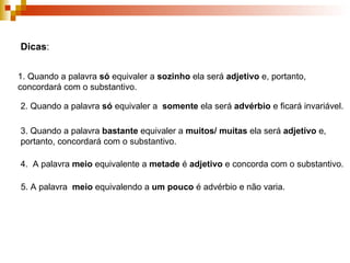 Dicas : 1. Quando a palavra  só  equivaler a  sozinho  ela será  adjetivo  e, portanto, concordará com o substantivo. 2. Quando a palavra  só  equivaler a  somente  ela será  advérbio  e ficará invariável. 3. Quando a palavra  bastante  equivaler a  muitos/ muitas  ela será  adjetivo  e, portanto, concordará com o substantivo. 4.  A palavra  meio  equivalente a  metade  é  adjetivo  e concorda com o substantivo. 5. A palavra  meio  equivalendo a  um pouco  é advérbio e não varia. 