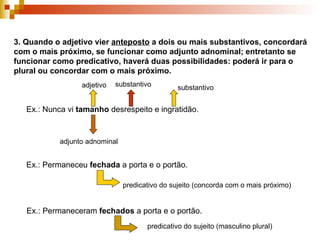 3. Quando o adjetivo vier  anteposto  a dois ou mais substantivos, concordará com o mais próximo, se funcionar como adjunto adnominal; entretanto se funcionar como predicativo, haverá duas possibilidades: poderá ir para o plural ou concordar com o mais próximo. Ex.: Nunca vi  tamanho  desrespeito e ingratidão. adjetivo substantivo substantivo adjunto adnominal Ex.: Permaneceu  fechada  a porta e o portão. predicativo do sujeito (concorda com o mais próximo) Ex.: Permaneceram  fechados  a porta e o portão. predicativo do sujeito (masculino plural) 