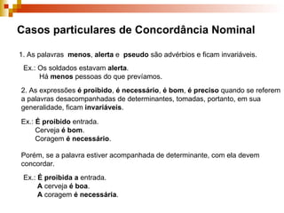 Casos particulares de Concordância Nominal 1. As palavras  menos ,  alerta  e  pseudo  são advérbios e ficam invariáveis. Ex.: Os soldados estavam  alerta . Há  menos  pessoas do que prevíamos. 2. As expressões  é proibido ,  é necessário ,  é bom ,  é preciso  quando se referem a palavras desacompanhadas de determinantes, tomadas, portanto, em sua generalidade, ficam  invariáveis . Ex.:  É proibido  entrada. Cerveja  é bom . Coragem  é necessário . Porém, se a palavra estiver acompanhada de determinante, com ela devem concordar. Ex.:  É proibida   a  entrada. A  cerveja  é boa . A  coragem  é necessária . 