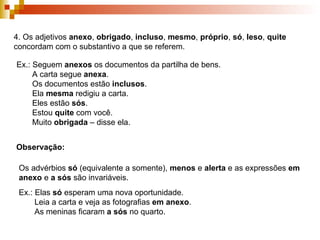 4. Os adjetivos  anexo ,  obrigado ,  incluso ,  mesmo ,  próprio ,  só ,  leso ,  quite  concordam com o substantivo a que se referem. Ex.: Seguem  anexos  os documentos da partilha de bens. A carta segue  anexa . Os documentos estão  inclusos . Ela  mesma  redigiu a carta. Eles estão  sós . Estou  quite  com você. Muito  obrigada  – disse ela. Observação: Os advérbios  só  (equivalente a somente),  menos  e  alerta  e as expressões  em anexo  e  a sós  são invariáveis. Ex.: Elas  só  esperam uma nova oportunidade. Leia a carta e veja as fotografias  em anexo . As meninas ficaram  a sós  no quarto.  