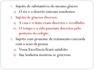 Sujeito de substantivos do mesmo gênero  O rio e o deserto estavam sonolentos Sujeito de gêneros diversos:  A casa e o dono eram discretos e recolhidos  O tempo e a vida passeiam discretos pelo ponteiro do relógio. Sujeito com pronome de tratamento concorda com o sexo da pessoa  Vossa Excelência ficará satisfeito  Sua Senhoria mostrou-se generoso 