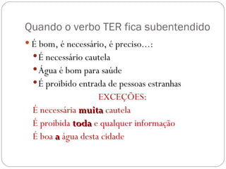 Quando o verbo TER fica subentendido É bom, é necessário, é preciso...: É necessário cautela Água é bom para saúde É proibido entrada de pessoas estranhas EXCEÇÕES: É necessária  muita  cautela É proibida  toda  e qualquer informação É boa  a  água desta cidade 