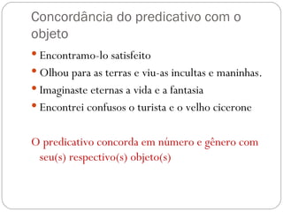 Concordância do predicativo com o objeto Encontramo-lo satisfeito Olhou para as terras e viu-as incultas e maninhas. Imaginaste eternas a vida e a fantasia Encontrei confusos o turista e o velho cicerone O predicativo concorda em número e gênero com seu(s) respectivo(s) objeto(s) 