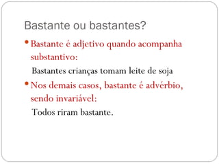 Bastante ou bastantes? Bastante é adjetivo quando acompanha substantivo: Bastantes crianças tomam leite de soja Nos demais casos, bastante é advérbio, sendo invariável: Todos riram bastante. 
