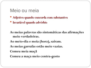 Meio ou meia Adjetivo quando concorda com substantivo Invariável quando advérbio As meias palavras são sintomáticas das afirmações meio verdadeiras. Ao meio-dia e meia (hora), saíram. As meias garrafas estão meio vazias. Comeu meia maçã Comeu a maça meio contra-gosto 