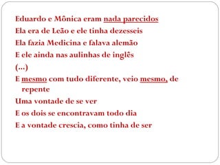 Eduardo e Mônica eram  nada parecidos Ela era de Leão e ele tinha dezesseis Ela fazia Medicina e falava alemão E ele ainda nas aulinhas de inglês (...) E  mesmo  com tudo diferente, veio  mesmo,  de repente Uma vontade de se ver E os dois se encontravam todo dia E a vontade crescia, como tinha de ser 