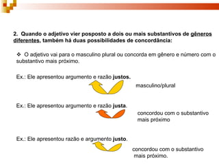 2. Quando o adjetivo vier posposto a dois ou mais substantivos de gêneros
diferentes, também há duas possibilidades de concordância:

  O adjetivo vai para o masculino plural ou concorda em gênero e número com o
 substantivo mais próximo.

 Ex.: Ele apresentou argumento e razão justos.
                                                  masculino/plural


 Ex.: Ele apresentou argumento e razão justa.
                                                  concordou com o substantivo
                                                  mais próximo


 Ex.: Ele apresentou razão e argumento justo.
                                                 concordou com o substantivo
                                                  mais próximo.
 