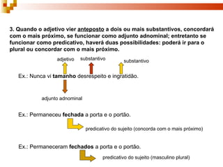 3. Quando o adjetivo vier anteposto a dois ou mais substantivos, concordará
com o mais próximo, se funcionar como adjunto adnominal; entretanto se
funcionar como predicativo, haverá duas possibilidades: poderá ir para o
plural ou concordar com o mais próximo.
                  adjetivo   substantivo        substantivo


   Ex.: Nunca vi tamanho desrespeito e ingratidão.


            adjunto adnominal


   Ex.: Permaneceu fechada a porta e o portão.

                                predicativo do sujeito (concorda com o mais próximo)


   Ex.: Permaneceram fechados a porta e o portão.
                                       predicativo do sujeito (masculino plural)
 