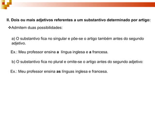 II. Dois ou mais adjetivos referentes a um substantivo determinado por artigo:
Admitem duas possibilidades:

  a) O substantivo fica no singular e põe-se o artigo também antes do segundo
  adjetivo.

  Ex.: Meu professor ensina a língua inglesa e a francesa.

  b) O substantivo fica no plural e omite-se o artigo antes do segundo adjetivo:

  Ex.: Meu professor ensina as línguas inglesa e francesa.
 