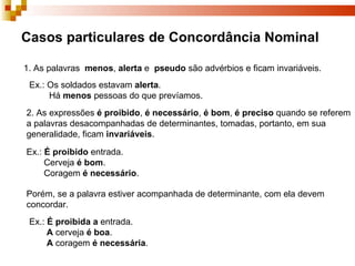 Casos particulares de Concordância Nominal

1. As palavras menos, alerta e pseudo são advérbios e ficam invariáveis.
 Ex.: Os soldados estavam alerta.
      Há menos pessoas do que prevíamos.
2. As expressões é proibido, é necessário, é bom, é preciso quando se referem
a palavras desacompanhadas de determinantes, tomadas, portanto, em sua
generalidade, ficam invariáveis.

Ex.: É proibido entrada.
     Cerveja é bom.
     Coragem é necessário.

Porém, se a palavra estiver acompanhada de determinante, com ela devem
concordar.
 Ex.: É proibida a entrada.
      A cerveja é boa.
      A coragem é necessária.
 