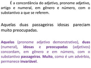É a concordância do adjetivo, pronome adjetivo,
artigo e numeral, em gênero e número, com o
substantivo a que se referem.


Aquelas duas passageiras idosas pareciam
muito preocupadas.

Aquelas (pronome adjetivo demonstrativo), duas
(numeral), idosas e preocupadas (adjetivos)
concordam, em gênero e em número, com o
substantivo passageiras. Muito, como é um advérbio,
permanece invariável.
 