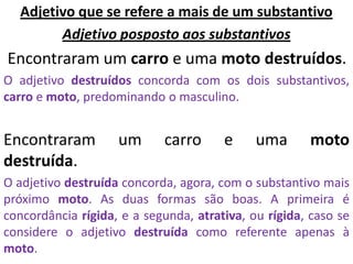 Adjetivo que se refere a mais de um substantivo
        Adjetivo posposto aos substantivos
Encontraram um carro e uma moto destruídos.
O adjetivo destruídos concorda com os dois substantivos,
carro e moto, predominando o masculino.


Encontraram         um      carro      e     uma      moto
destruída.
O adjetivo destruída concorda, agora, com o substantivo mais
próximo moto. As duas formas são boas. A primeira é
concordância rígida, e a segunda, atrativa, ou rígida, caso se
considere o adjetivo destruída como referente apenas à
moto.
 