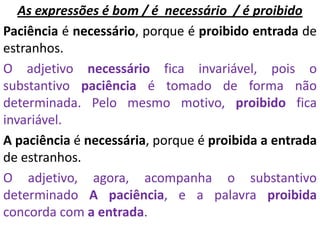 As expressões é bom / é necessário / é proibido
Paciência é necessário, porque é proibido entrada de
estranhos.
O adjetivo necessário fica invariável, pois o
substantivo paciência é tomado de forma não
determinada. Pelo mesmo motivo, proibido fica
invariável.
A paciência é necessária, porque é proibida a entrada
de estranhos.
O adjetivo, agora, acompanha o substantivo
determinado A paciência, e a palavra proibida
concorda com a entrada.
 