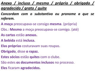 Anexo / incluso / mesmo / próprio / obrigado /
agradecido / grato / quite
Concordam com o substantivo ou pronome a que se
referem.
A moça preocupava-se consigo mesma. (própria)
Obs.: Mesmo a moça preocupava-se comigo. (até)
As cartas estão anexas.
A bebida está inclusa.
Elas próprias costuravam suas roupas.
Obrigado, disse o rapaz.
Estes sócios estão quites com o clube.
São estes os documentos inclusos no processo.
Eles ficaram agradecidos.
 