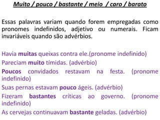 Muito / pouco / bastante / meio / caro / barato

Essas palavras variam quando forem empregadas como
pronomes indefinidos, adjetivo ou numerais. Ficam
invariáveis quando são advérbios.

Havia muitas queixas contra ele.(pronome indefinido)
Pareciam muito tímidas. (advérbio)
Poucos convidados restavam na festa. (pronome
indefinido)
Suas pernas estavam pouco ágeis. (advérbio)
Fizeram bastantes críticas ao governo. (pronome
indefinido)
As cervejas continuavam bastante geladas. (advérbio)
 