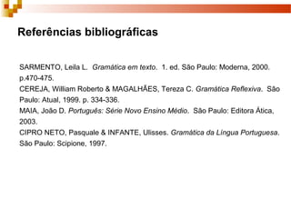 Referências bibliográficas

SARMENTO, Leila L. Gramática em texto. 1. ed. São Paulo: Moderna, 2000.
p.470-475.
CEREJA, William Roberto & MAGALHÃES, Tereza C. Gramática Reflexiva. São
Paulo: Atual, 1999. p. 334-336.
MAIA, João D. Português: Série Novo Ensino Médio. São Paulo: Editora Ática,
2003.
CIPRO NETO, Pasquale & INFANTE, Ulisses. Gramática da Língua Portuguesa.
São Paulo: Scipione, 1997.
 