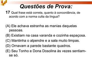 Questões de Prova:
17 Qual frase está correta, quanto à concordância, de
  acordo com a norma culta da língua?


(A) Ele achava estranha as manias daquelas
  pessoas.
(B) Existiam na casa varanda e cozinha espaçosa.
(C) Mantinha o alpendre e a sala muito limpas.
(D) Ornavam a parede bastante quadros.
(E) Seu Tonho e Dona Dosolina às vezes sentiam-
  se só.
 